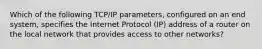 Which of the following TCP/IP parameters, configured on an end system, specifies the Internet Protocol (IP) address of a router on the local network that provides access to other networks?