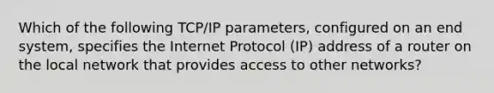 Which of the following TCP/IP parameters, configured on an end system, specifies the Internet Protocol (IP) address of a router on the local network that provides access to other networks?