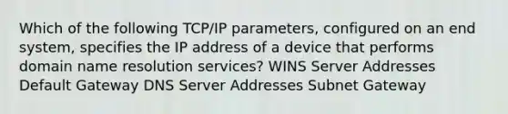 Which of the following TCP/IP parameters, configured on an end system, specifies the IP address of a device that performs domain name resolution services? WINS Server Addresses Default Gateway DNS Server Addresses Subnet Gateway