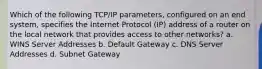 Which of the following TCP/IP parameters, configured on an end system, specifies the Internet Protocol (IP) address of a router on the local network that provides access to other networks? a. WINS Server Addresses b. Default Gateway c. DNS Server Addresses d. Subnet Gateway