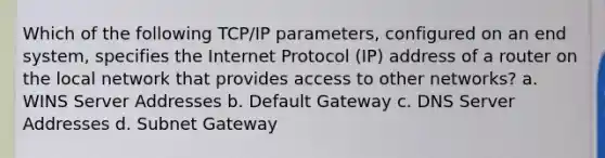 Which of the following TCP/IP parameters, configured on an end system, specifies the Internet Protocol (IP) address of a router on the local network that provides access to other networks? a. WINS Server Addresses b. Default Gateway c. DNS Server Addresses d. Subnet Gateway