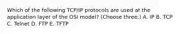 Which of the following TCP/IP protocols are used at the application layer of the OSI model? (Choose three.) A. IP B. TCP C. Telnet D. FTP E. TFTP