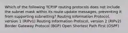 Which of the following TCP/IP routing protocols does not include the subnet mask within its route update messages, preventing it from supporting subnetting? Routing Information Protocol, version 1 (RIPv1) Routing Information Protocol, version 2 (RIPv2) Border Gateway Protocol (BGP) Open Shortest Path First (OSPF)