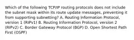 Which of the following TCP/IP routing protocols does not include the subnet mask within its route update messages, preventing it from supporting subnetting? A. Routing Information Protocol, version 1 (RIPv1) B. Routing Information Protocol, version 2 (RIPv2) C. Border Gateway Protocol (BGP) D. Open Shortest Path First (OSPF)