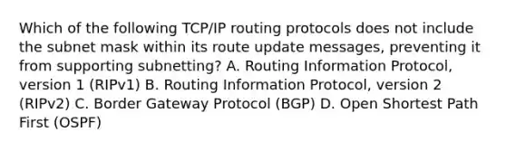 Which of the following TCP/IP routing protocols does not include the subnet mask within its route update messages, preventing it from supporting subnetting? A. Routing Information Protocol, version 1 (RIPv1) B. Routing Information Protocol, version 2 (RIPv2) C. Border Gateway Protocol (BGP) D. Open Shortest Path First (OSPF)