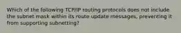 Which of the following TCP/IP routing protocols does not include the subnet mask within its route update messages, preventing it from supporting subnetting?