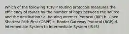 Which of the following TCP/IP routing protocols measures the efficiency of routes by the number of hops between the source and the destination? a. Routing Internet Protocol (RIP) b. Open Shortest Path First (OSPF) c. Border Gateway Protocol (BGP) d. Intermediate System to Intermediate System (IS-IS)