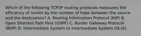 Which of the following TCP/IP routing protocols measures the efficiency of routes by the number of hops between the source and the destination? A. Routing Information Protocol (RIP) B. Open Shortest Path First (OSPF) C. Border Gateway Protocol (BGP) D. Intermediate System to Intermediate System (IS-IS)