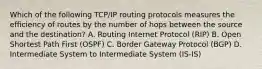 Which of the following TCP/IP routing protocols measures the efficiency of routes by the number of hops between the source and the destination? A. Routing Internet Protocol (RIP) B. Open Shortest Path First (OSPF) C. Border Gateway Protocol (BGP) D. Intermediate System to Intermediate System (IS-IS)