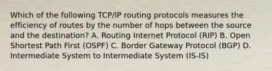 Which of the following TCP/IP routing protocols measures the efficiency of routes by the number of hops between the source and the destination? A. Routing Internet Protocol (RIP) B. Open Shortest Path First (OSPF) C. Border Gateway Protocol (BGP) D. Intermediate System to Intermediate System (IS-IS)