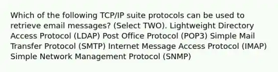 Which of the following TCP/IP suite protocols can be used to retrieve email messages? (Select TWO). Lightweight Directory Access Protocol (LDAP) Post Office Protocol (POP3) Simple Mail Transfer Protocol (SMTP) Internet Message Access Protocol (IMAP) Simple Network Management Protocol (SNMP)