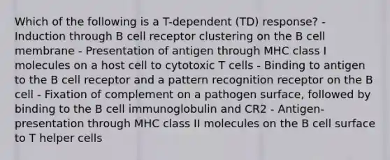 Which of the following is a T-dependent (TD) response? - Induction through B cell receptor clustering on the B cell membrane - Presentation of antigen through MHC class I molecules on a host cell to cytotoxic T cells - Binding to antigen to the B cell receptor and a pattern recognition receptor on the B cell - Fixation of complement on a pathogen surface, followed by binding to the B cell immunoglobulin and CR2 - Antigen-presentation through MHC class II molecules on the B cell surface to T helper cells