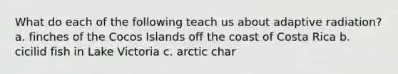 What do each of the following teach us about adaptive radiation? a. finches of the Cocos Islands off the coast of Costa Rica b. cicilid fish in Lake Victoria c. arctic char