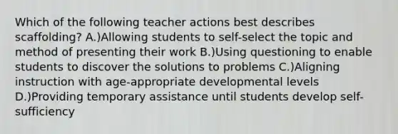 Which of the following teacher actions best describes scaffolding? A.)Allowing students to self-select the topic and method of presenting their work B.)Using questioning to enable students to discover the solutions to problems C.)Aligning instruction with age-appropriate developmental levels D.)Providing temporary assistance until students develop self-sufficiency