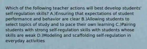 Which of the following teacher actions will best develop students' self-regulation skills? A.)Ensuring that expectations of student performance and behavior are clear B.)Allowing students to select topics of study and to pace their own learning C.)Pairing students with strong self-regulation skills with students whose skills are weak D.)Modeling and scaffolding self-regulation in everyday activities