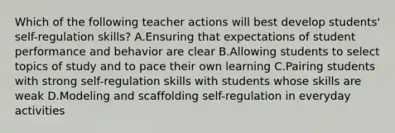 Which of the following teacher actions will best develop students' self-regulation skills? A.Ensuring that expectations of student performance and behavior are clear B.Allowing students to select topics of study and to pace their own learning C.Pairing students with strong self-regulation skills with students whose skills are weak D.Modeling and scaffolding self-regulation in everyday activities