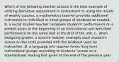 Which of the following teacher actions is the best example of utilizing formative assessment in instruction? A. using the results of weekly quizzes, a mathematics teacher provides additional instruction to individual or small groups of students as needed. B. a social studies teacher compares students' performance on a pretest given at the beginning of an instructional unit with their performance on the same test at the end of the unit. C. when assigning grades, a science teacher averages each student's scores on the tests provided with the textbook used for instruction. D. a language arts teacher forms long-term instructional groups according to students' scores on a standardized reading test given at the end of the previous year.