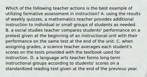 Which of the following teacher actions is the best example of utilizing formative assessment in instruction? A. using the results of weekly quizzes, a mathematics teacher provides additional instruction to individual or small groups of students as needed. B. a social studies teacher compares students' performance on a pretest given at the beginning of an instructional unit with their performance on the same test at the end of the unit. C. when assigning grades, a science teacher averages each student's scores on the tests provided with the textbook used for instruction. D. a language arts teacher forms long-term instructional groups according to students' scores on a standardized reading test given at the end of the previous year.