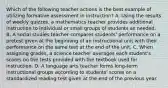 Which of the following teacher actions is the best example of utilizing formative assessment in instruction? A. Using the results of weekly quizzes, a mathematics teacher provides additional instruction to individual or small groups of students as needed. B. A social studies teacher compares students' performance on a pretest given at the beginning of an instructional unit with their performance on the same test at the end of the unit. C. When assigning grades, a science teacher averages each student's scores on the tests provided with the textbook used for instruction. D. A language arts teacher forms long-term instructional groups according to students' scores on a standardized reading test given at the end of the previous year.