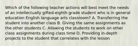 Which of the following teacher actions will best meet the needs of an intellectually gifted-eighth grade student who is in general education English language arts classroom? A. Transferring the student into another class B. Giving the same assignments as the other students C. Allowing the students to work on other class assignments during class time D. Providing in-depth projects to the student that correlates with the lesson