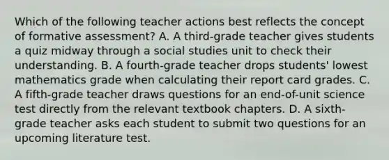 Which of the following teacher actions best reflects the concept of formative assessment? A. A third-grade teacher gives students a quiz midway through a social studies unit to check their understanding. B. A fourth-grade teacher drops students' lowest mathematics grade when calculating their report card grades. C. A fifth-grade teacher draws questions for an end-of-unit science test directly from the relevant textbook chapters. D. A sixth-grade teacher asks each student to submit two questions for an upcoming literature test.