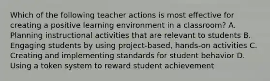 Which of the following teacher actions is most effective for creating a positive learning environment in a classroom? A. Planning instructional activities that are relevant to students B. Engaging students by using project-based, hands-on activities C. Creating and implementing standards for student behavior D. Using a token system to reward student achievement