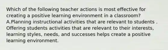 Which of the following teacher actions is most effective for creating a positive learning environment in a classroom? A.Planning instructional activities that are relevant to students . Offering students activities that are relevant to their interests, learning styles, needs, and successes helps create a positive learning environment.