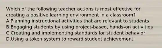 Which of the following teacher actions is most effective for creating a positive learning environment in a classroom? A.Planning instructional activities that are relevant to students B.Engaging students by using project-based, hands-on activities C.Creating and implementing standards for student behavior D.Using a token system to reward student achievement