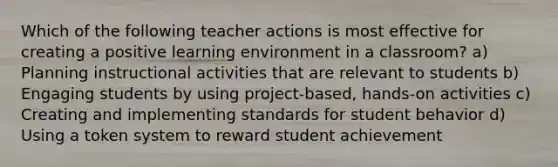 Which of the following teacher actions is most effective for creating a positive learning environment in a classroom? a) Planning instructional activities that are relevant to students b) Engaging students by using project-based, hands-on activities c) Creating and implementing standards for student behavior d) Using a token system to reward student achievement