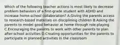 Which of the following teacher actions is most likely to decrease problem behaviors of a first-grade student with ADHD and increase home-school collaboration? A.Giving the parents access to research-based materials on disciplining children B.Asking the parents to model good behavior at home through role-playing C.Encouraging the parents to work with other parents to plan after-school activities D.Creating opportunities for the parents to participate in planned activities in the classroom