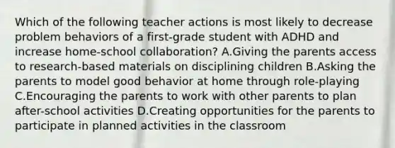 Which of the following teacher actions is most likely to decrease problem behaviors of a first-grade student with ADHD and increase home-school collaboration? A.Giving the parents access to research-based materials on disciplining children B.Asking the parents to model good behavior at home through role-playing C.Encouraging the parents to work with other parents to plan after-school activities D.Creating opportunities for the parents to participate in planned activities in the classroom