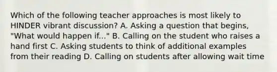 Which of the following teacher approaches is most likely to HINDER vibrant​ discussion? A. Asking a question that​ begins, "What would happen​ if..." B. Calling on the student who raises a hand first C. Asking students to think of additional examples from their reading D. Calling on students after allowing wait time