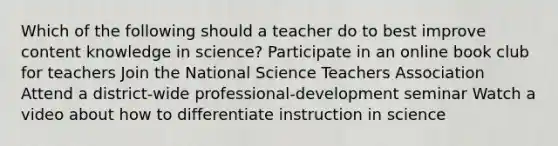 Which of the following should a teacher do to best improve content knowledge in science? Participate in an online book club for teachers Join the National Science Teachers Association Attend a district-wide professional-development seminar Watch a video about how to differentiate instruction in science