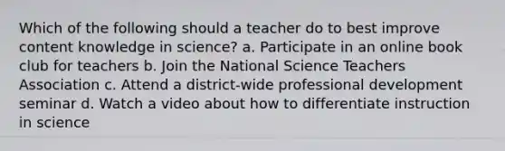 Which of the following should a teacher do to best improve content knowledge in science? a. Participate in an online book club for teachers b. Join the National Science Teachers Association c. Attend a district-wide professional development seminar d. Watch a video about how to differentiate instruction in science