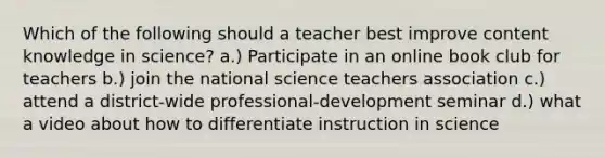 Which of the following should a teacher best improve content knowledge in science? a.) Participate in an online book club for teachers b.) join the national science teachers association c.) attend a district-wide professional-development seminar d.) what a video about how to differentiate instruction in science