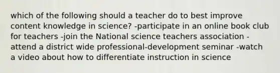 which of the following should a teacher do to best improve content knowledge in science? -participate in an online book club for teachers -join the National science teachers association -attend a district wide professional-development seminar -watch a video about how to differentiate instruction in science