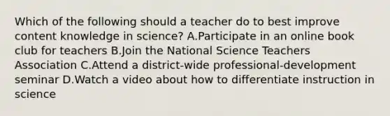 Which of the following should a teacher do to best improve content knowledge in science? A.Participate in an online book club for teachers B.Join the National Science Teachers Association C.Attend a district-wide professional-development seminar D.Watch a video about how to differentiate instruction in science