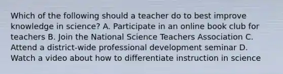 Which of the following should a teacher do to best improve knowledge in science? A. Participate in an online book club for teachers B. Join the National Science Teachers Association C. Attend a district-wide professional development seminar D. Watch a video about how to differentiate instruction in science