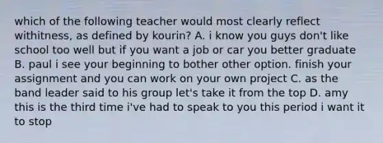 which of the following teacher would most clearly reflect withitness, as defined by kourin? A. i know you guys don't like school too well but if you want a job or car you better graduate B. paul i see your beginning to bother other option. finish your assignment and you can work on your own project C. as the band leader said to his group let's take it from the top D. amy this is the third time i've had to speak to you this period i want it to stop