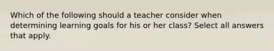 Which of the following should a teacher consider when determining learning goals for his or her class? Select all answers that apply.