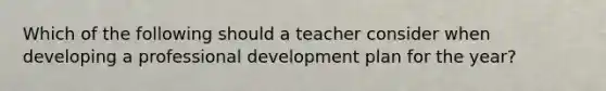 Which of the following should a teacher consider when developing a professional development plan for the year?