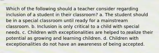 Which of the following should a teacher consider regarding inclusion of a student in their classroom? a. The student should be in a special classroom until ready for a mainstream classroom. b. Inclusion is only critical to a child with special needs. c. Children with exceptionalities are helped to realize their potential as growing and learning children. d. Children with exceptionalities do not have an awareness of being accepted.