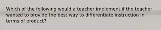 Which of the following would a teacher implement if the teacher wanted to provide the best way to differentiate instruction in terms of product?