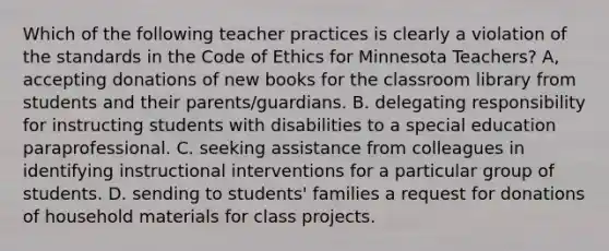 Which of the following teacher practices is clearly a violation of the standards in the Code of Ethics for Minnesota Teachers? A, accepting donations of new books for the classroom library from students and their parents/guardians. B. delegating responsibility for instructing students with disabilities to a special education paraprofessional. C. seeking assistance from colleagues in identifying instructional interventions for a particular group of students. D. sending to students' families a request for donations of household materials for class projects.