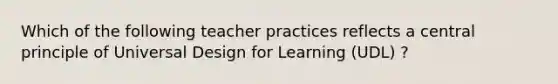 Which of the following teacher practices reflects a central principle of Universal Design for Learning (UDL) ?