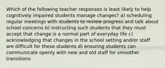 Which of the following teacher responses is least likely to help cognitively impaired students manage changes? a) scheduling regular meetings with students to review progress and talk about school concerns b) instructing such students that they must accept that change is a normal part of everyday life c) acknowledging that changes in the school setting and/or staff are difficult for these students d) ensuring students can communicate openly with new and old staff for smoother transitions