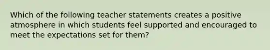 Which of the following teacher statements creates a positive atmosphere in which students feel supported and encouraged to meet the expectations set for them?