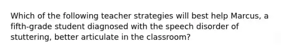 Which of the following teacher strategies will best help Marcus, a fifth-grade student diagnosed with the speech disorder of stuttering, better articulate in the classroom?