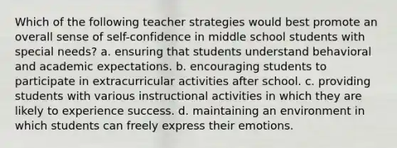 Which of the following teacher strategies would best promote an overall sense of self-confidence in middle school students with special needs? a. ensuring that students understand behavioral and academic expectations. b. encouraging students to participate in extracurricular activities after school. c. providing students with various instructional activities in which they are likely to experience success. d. maintaining an environment in which students can freely express their emotions.