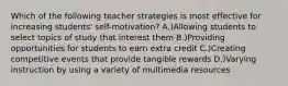 Which of the following teacher strategies is most effective for increasing students' self-motivation? A.)Allowing students to select topics of study that interest them B.)Providing opportunities for students to earn extra credit C.)Creating competitive events that provide tangible rewards D.)Varying instruction by using a variety of multimedia resources